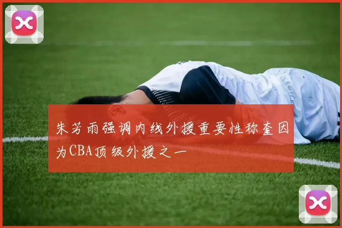 朱芳雨强调内线外援重要性称奎因为CBA顶级外援之一