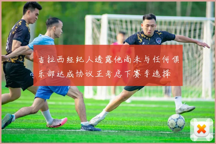 吉拉西经纪人透露他尚未与任何俱乐部达成协议正考虑下赛季选择