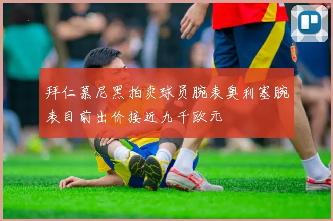 拜仁慕尼黑拍卖球员腕表奥利塞腕表目前出价接近九千欧元