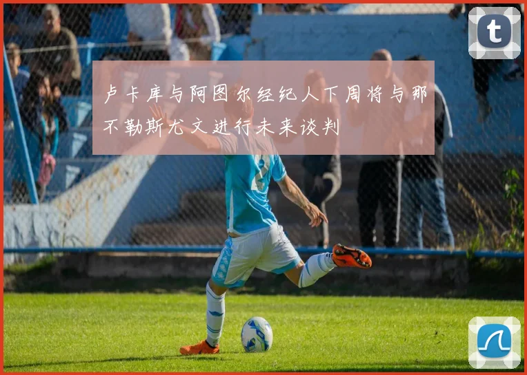 卢卡库与阿图尔经纪人下周将与那不勒斯尤文进行未来谈判