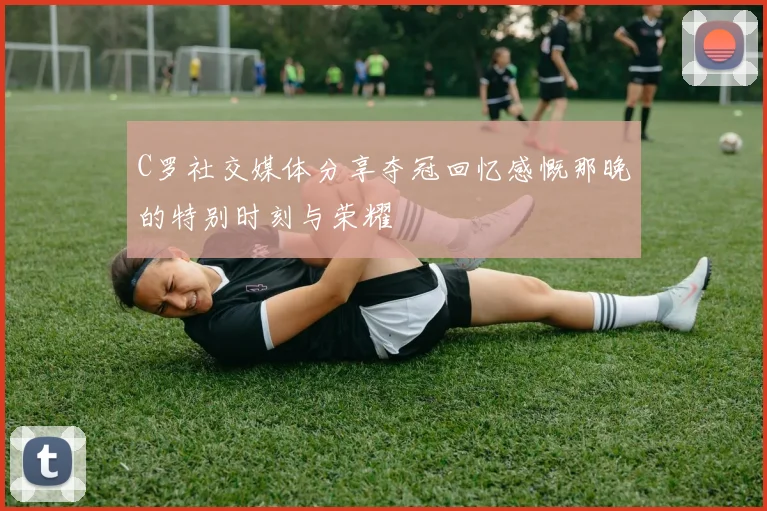 C罗社交媒体分享夺冠回忆感慨那晚的特别时刻与荣耀