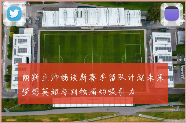 朗斯主帅畅谈新赛季留队计划未来梦想英超与利物浦的吸引力