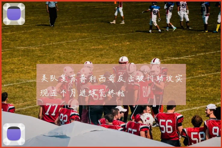美队复苏普利西奇反击破门助攻实现五个月进球荒终结