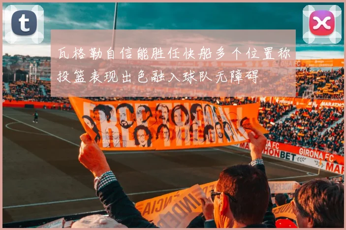 瓦格勒自信能胜任快船多个位置称投篮表现出色融入球队无障碍