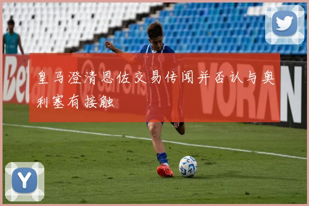 皇马澄清恩佐交易传闻并否认与奥利塞有接触