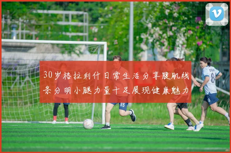 30岁格拉利什日常生活分享腹肌线条分明小腿力量十足展现健康魅力