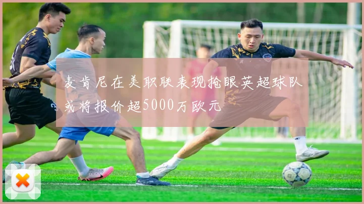 麦肯尼在美职联表现抢眼英超球队或将报价超5000万欧元