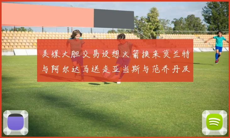 美媒大胆交易设想火箭换来莫兰特与阿尔达马送走亚当斯与范乔丹及两个选秀权