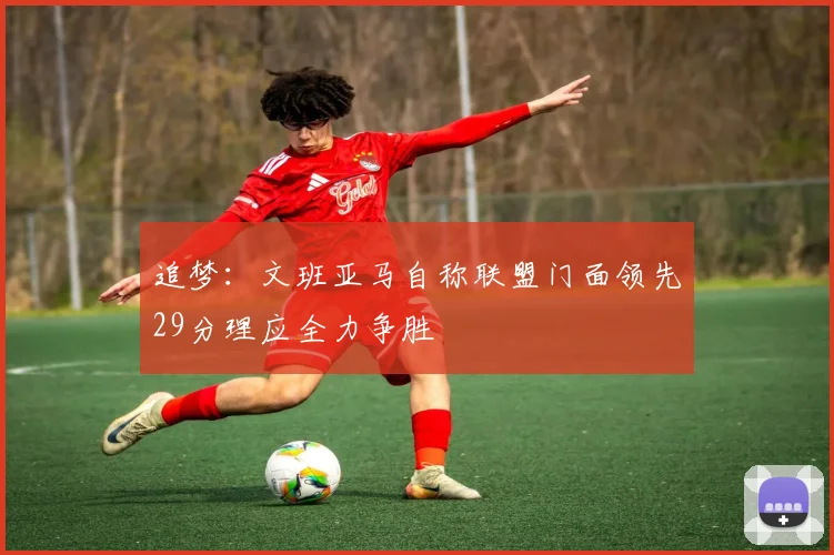 追梦：文班亚马自称联盟门面领先29分理应全力争胜
