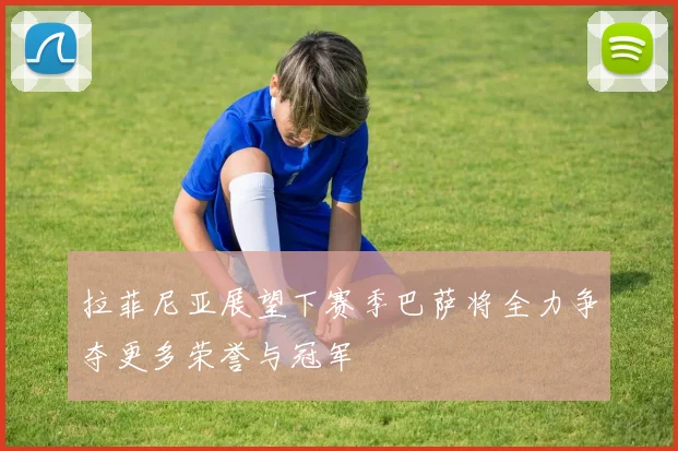 拉菲尼亚展望下赛季巴萨将全力争夺更多荣誉与冠军