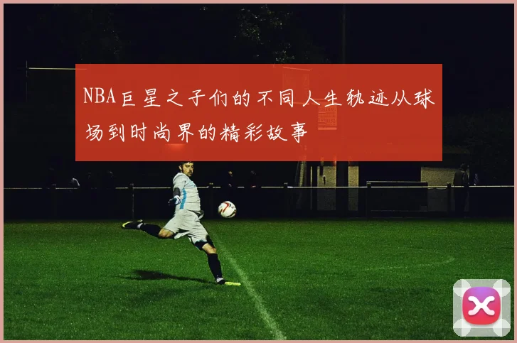 NBA巨星之子们的不同人生轨迹从球场到时尚界的精彩故事