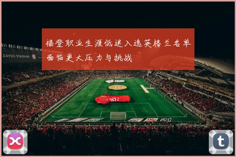 福登职业生涯低迷入选英格兰名单面临更大压力与挑战