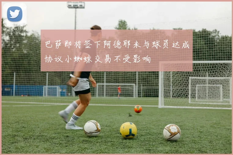 巴萨即将签下阿德耶米与球员达成协议小蜘蛛交易不受影响