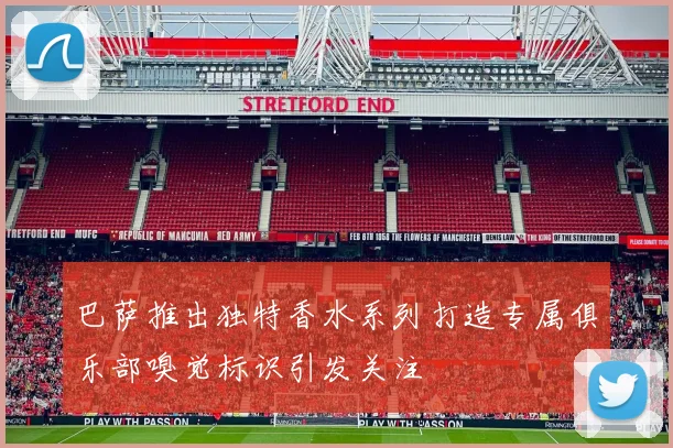 巴萨推出独特香水系列打造专属俱乐部嗅觉标识引发关注