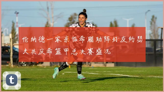 伦纳德一家亲临希腊助阵好友约瑟夫共庆希篮甲总决赛盛况