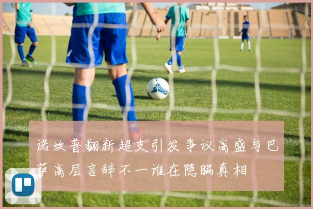 诺坎普翻新超支引发争议高盛与巴萨高层言辞不一谁在隐瞒真相
