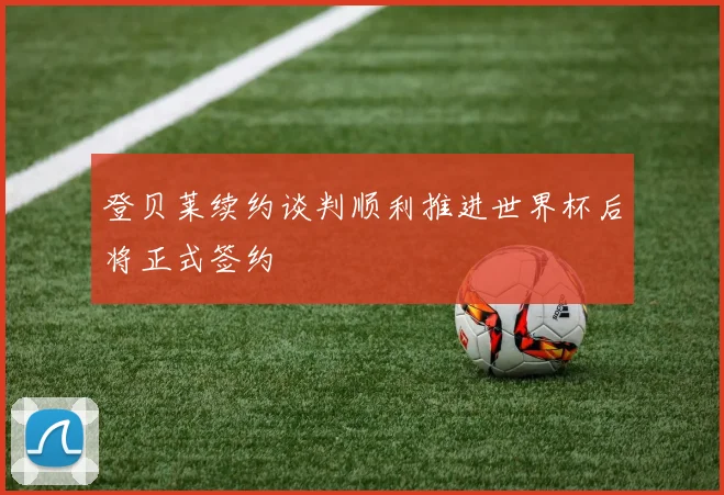 登贝莱续约谈判顺利推进世界杯后将正式签约