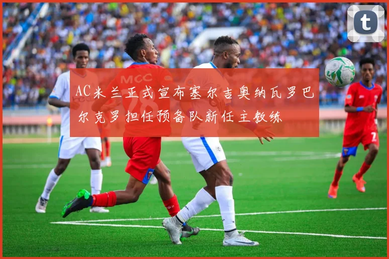 AC米兰正式宣布塞尔吉奥纳瓦罗巴尔克罗担任预备队新任主教练