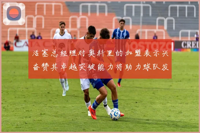 活塞总经理对奥科里的加盟表示兴奋赞其卓越突破能力将助力球队发展