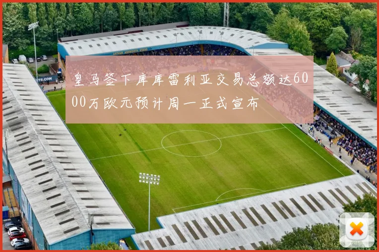 皇马签下库库雷利亚交易总额达6000万欧元预计周一正式宣布