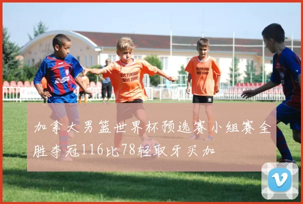 加拿大男篮世界杯预选赛小组赛全胜夺冠116比78轻取牙买加