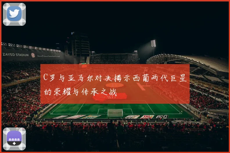 C罗与亚马尔对决揭示西葡两代巨星的荣耀与传承之战