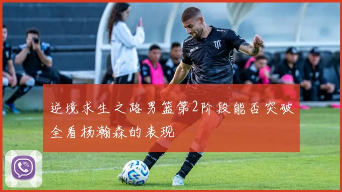 逆境求生之路男篮第2阶段能否突破全看杨瀚森的表现