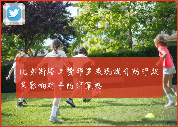 比克斯塔夫赞邓罗表现提升防守效果影响对手防守策略