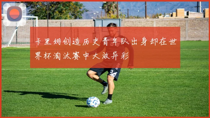 卡里姆创造历史青年队出身却在世界杯淘汰赛中大放异彩