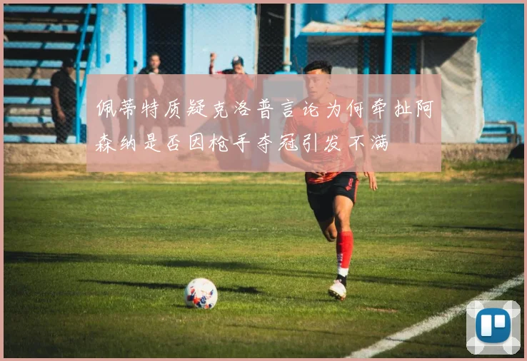 佩蒂特质疑克洛普言论为何牵扯阿森纳是否因枪手夺冠引发不满