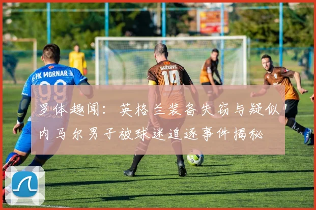 罗体趣闻：英格兰装备失窃与疑似内马尔男子被球迷追逐事件揭秘